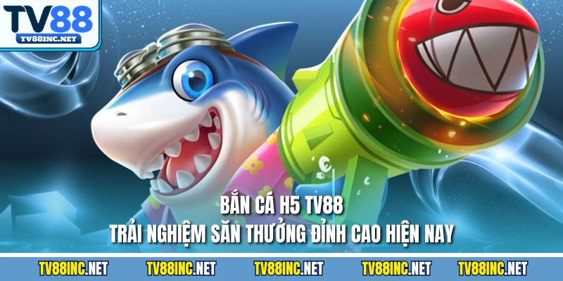Bắn cá h5 tv88 trải nghiệm săn thưởng đỉnh cao hiện nay